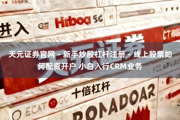 天元证券官网 - 新手炒股杠杆注册 - 线上股票如何配资开户 小白入行CRM业务