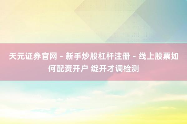 天元证券官网 - 新手炒股杠杆注册 - 线上股票如何配资开户 绽开才调检测