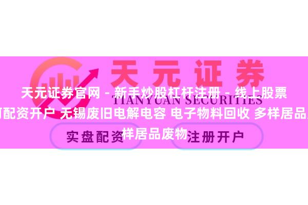 天元证券官网 - 新手炒股杠杆注册 - 线上股票如何配资开户 无锡废旧电解电容 电子物料回收 多样居品废物