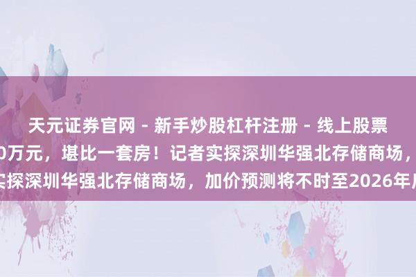 天元证券官网 - 新手炒股杠杆注册 - 线上股票如何配资开户 一盒近600万元，堪比一套房！记者实探深圳华强北存储商场，加价预测将不时至2026年底
