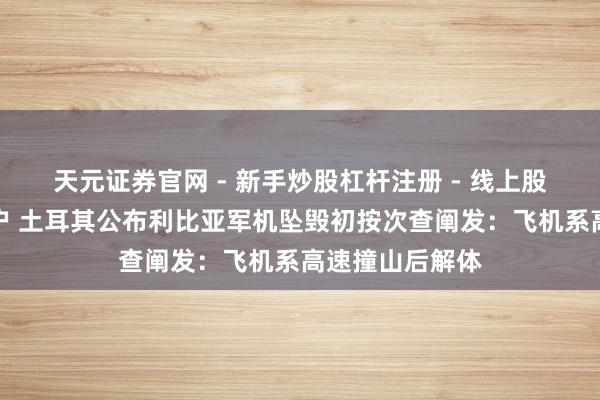 天元证券官网 - 新手炒股杠杆注册 - 线上股票如何配资开户 土耳其公布利比亚军机坠毁初按次查阐发：飞机系高速撞山后解体