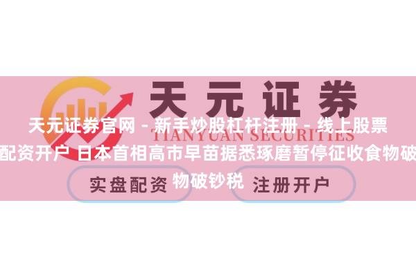 天元证券官网 - 新手炒股杠杆注册 - 线上股票如何配资开户 日本首相高市早苗据悉琢磨暂停征收食物破钞税
