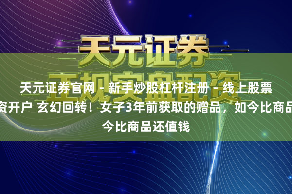 天元证券官网 - 新手炒股杠杆注册 - 线上股票如何配资开户 玄幻回转！女子3年前获取的赠品，如今比商品还值钱