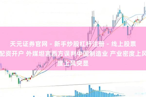 天元证券官网 - 新手炒股杠杆注册 - 线上股票如何配资开户 外媒坦言西方误判中国制造业 产业密度上风突显