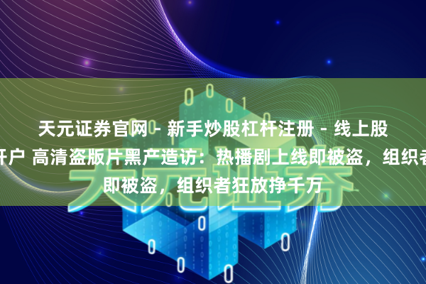 天元证券官网 - 新手炒股杠杆注册 - 线上股票如何配资开户 高清盗版片黑产造访：热播剧上线即被盗，组织者狂放挣千万